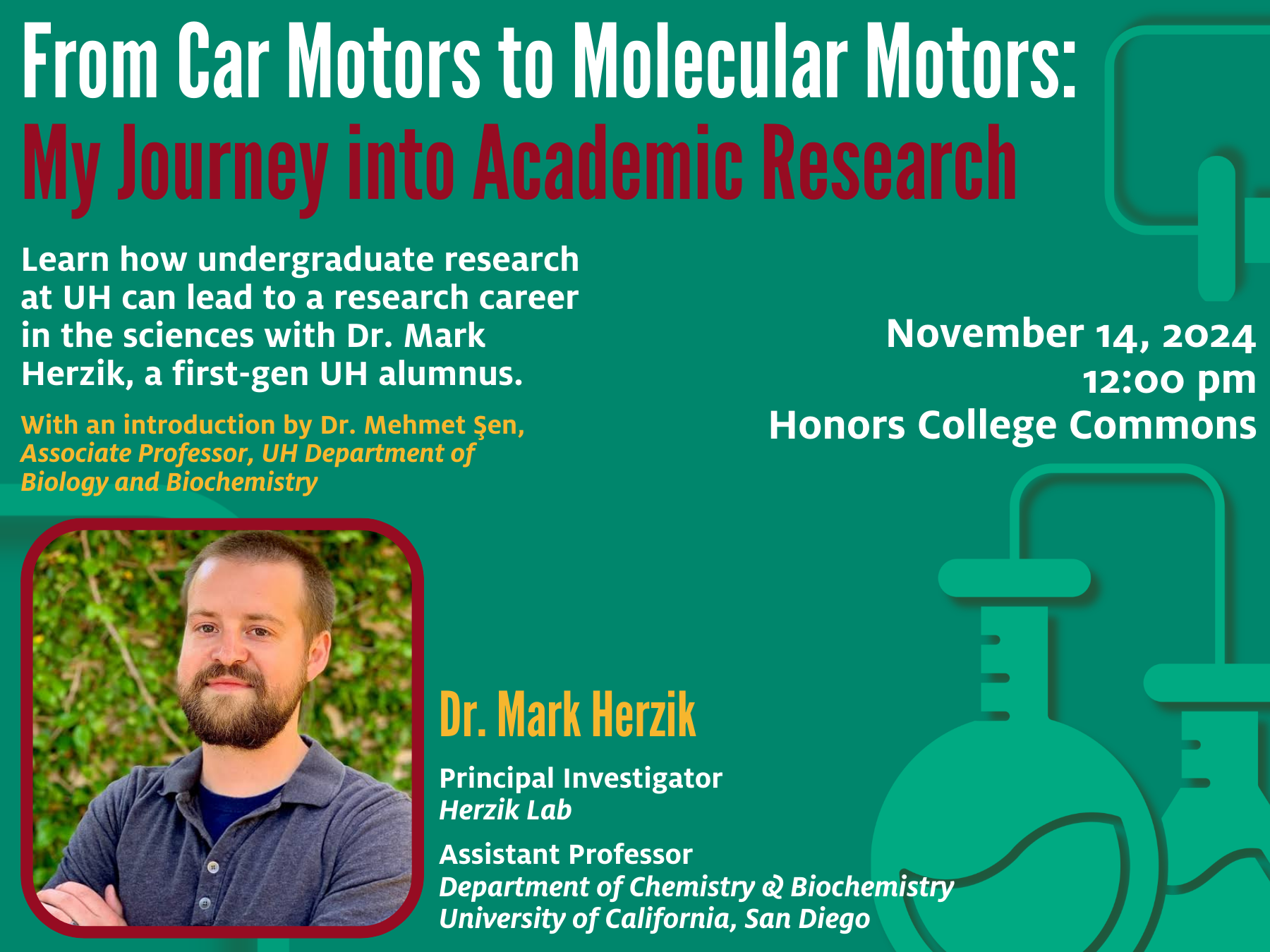 UH
green
background
with
teal
icons
of
beakers
and
flasks
overlayed.
Over
is
text
that
reads,
“From
Car
Motors
to
Molecular
motors:
My
Journey
into
Academic
Research.”
There
is
a
photo
of
Dr.
Mark
Herzik
in
front
of
greenery.