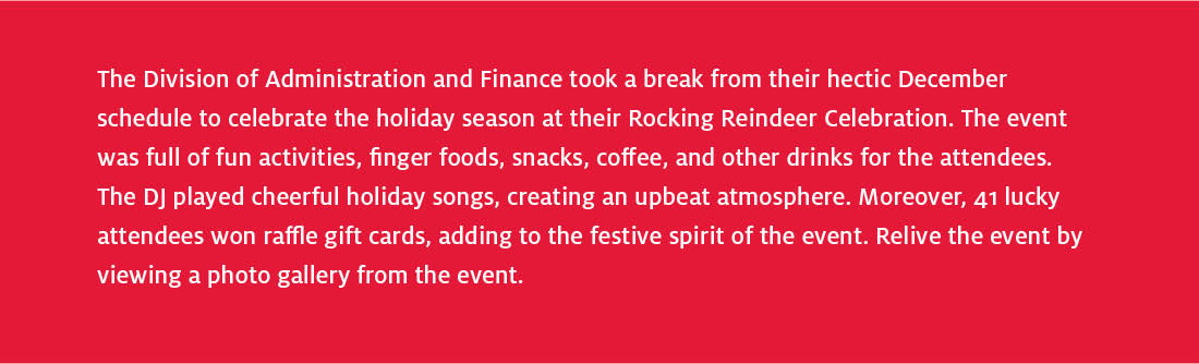 The Division of Administration and Finance took a break from their hectic December schedule to celebrate the holiday season at their Rocking Reindeer Celebration. The event was full of fun activities, finger foods, snacks, coffee, and other drinks for the attendees. The DJ played cheerful holiday songs, creating an upbeat atmosphere. Moreover, 41 lucky attendees won raffle gift cards, adding to the festive spirit of the event. Relive the event by viewing a photo gallery from the event.
