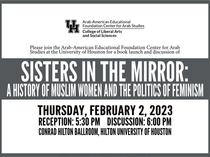 Sisters In The Mirror: A History of Muslim Women and The Politics of Feminism  Thursday, February 2, 2023 | Reception: 5:30 PM | Discussion: 6:00 PM | Conrad Hilton Ballroom, Hilton University of Houston
