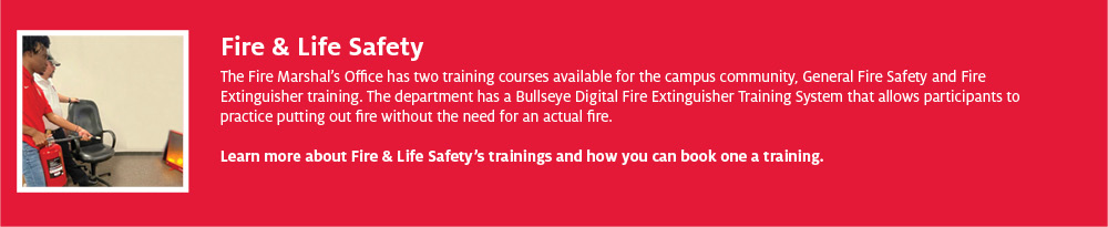 Fire & Life Safety The Fire Marshal’s Office has two training courses available for the campus community, General Fire Safety and Fire Extinguisher training. The department has a Bullseye Digital Fire Extinguisher Training System that allows participants to practice putting out fire without the need for an actual fire. Learn more about Fire & Life Safety’s trainings and how you can book one a training.