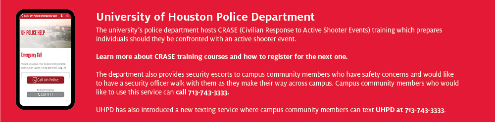 UHPD The university’s police department hosts CRASE (Civilian Response to Active Shooter Events) training which prepares individuals should they be confronted with an active shooter event. Learn more about CRASE training courses and how to register for the next one. The department also provides security escorts to campus community members who have safety concerns and would like to have a security officer walk with them as they make their way across campus. Campus community members who would like to use this service can call 713-743-3333. UHPD has also introduced a new texting service where campus community members can text UHPD at 713-743-3333. 