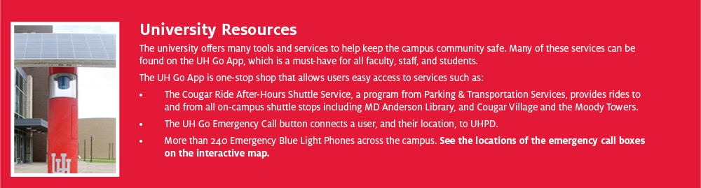 University Resources The university offers many tools and services to help keep the campus community safe. Many of these services can be found on the UH Go App, which is a must-have for all faculty, staff, and students. The UH Go App is one-stop shop that allows users easy access to services such as: • The Cougar Ride After-Hours Shuttle Service, a program from Parking & Transportation Services, provides rides to and from all on-campus shuttle stops including MD Anderson Library, and Cougar Village and the Moody Towers. • The UH Go Emergency Call button connects a user, and their location, to UHPD. • More than 240 Emergency Blue Light Phones across the campus. See the locations of the emergency call boxes on the interactive map.