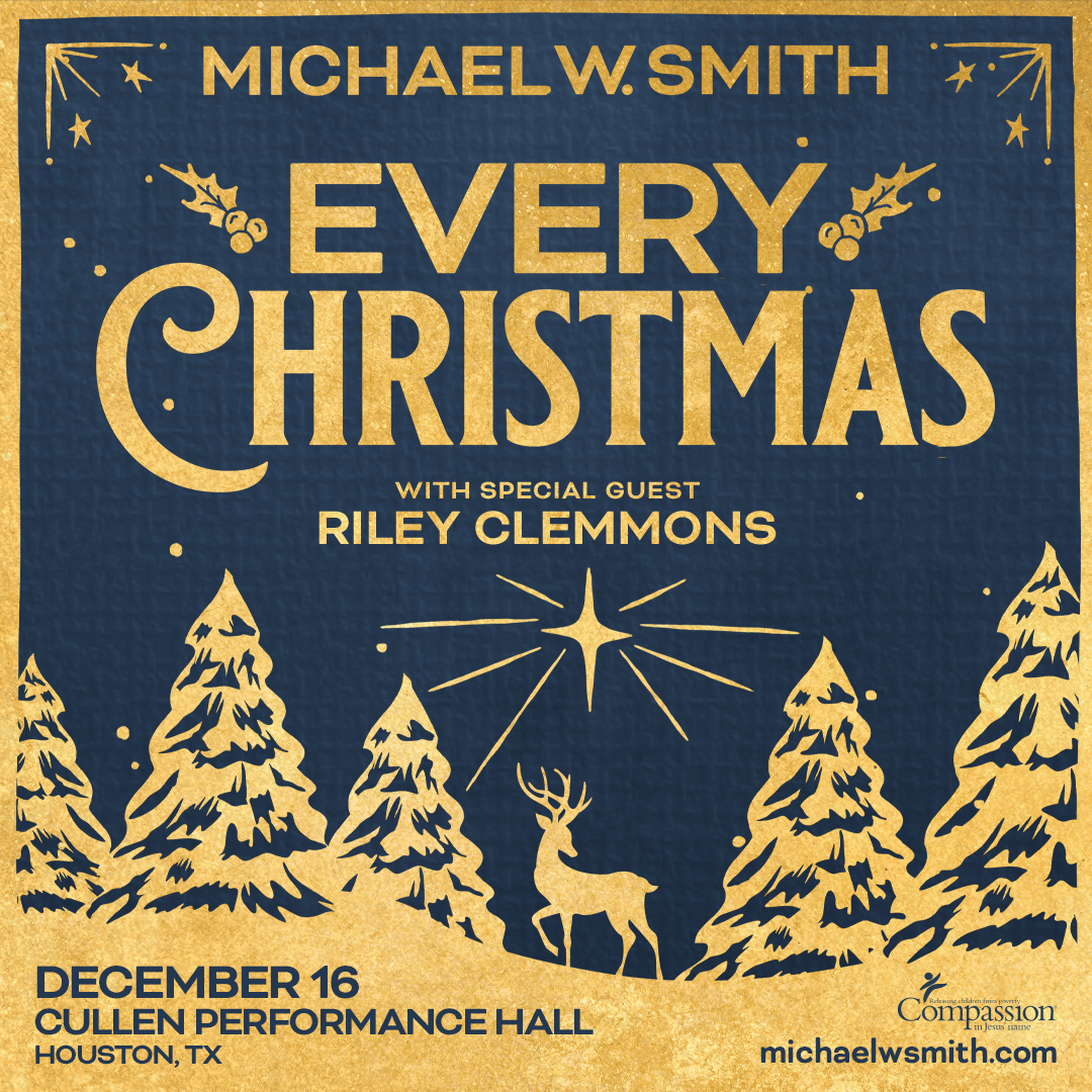 Royal blue background with gold borders that have stars in the inner corner of the border bookending Michael W. Smith. Below that holly illustrations border Every Christmas. Below EVERY CHRISTMAS is with special guest Riley Clemmons. Right under that centered is a star, with hangs above a 6-point buck surrounded by evergreen trees and gold snow. In the gold snow is royal blue lettering on the left hand side that says December 16 Cullen Performance Hall Houston, Tx and on the right in Royal blue letters is michaelwsmith.com with a logo for Compassion. 