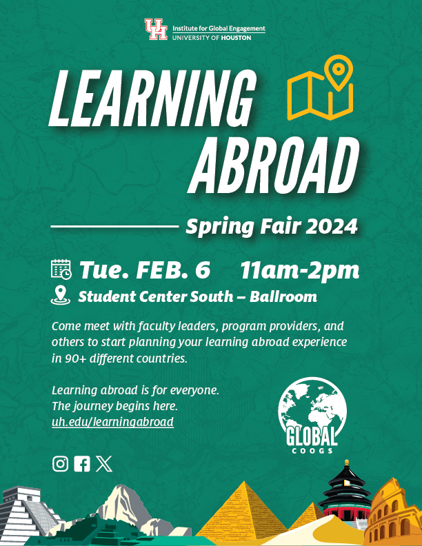 UH Logo Learning Abroad Spring Fair 2024. Tue. Feb. 6 11 a.m. to 2 p.m. Student Center South - Ballroom. Come meet with faculty leaders, program providers, and others to start planning your learning abroad experience in 90+ different countries. Learning abroad is for everyone. The journey begins here. uh.edu/learning abroad. Global Coogs logo. Icons for Instagram, Facebook and X (formerly known as Twitter).