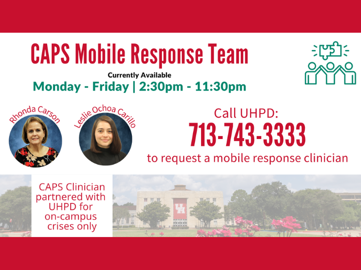 CAPS Mobile Response Team Currently Available Monday-Friday 2:30 pm - 11:30 pm. Call UHPD 713-743-3333 to request a mobile clinician. CAPS Clinicians Rhonda Carson and Leslie Ochoa Carillo partnered with UHPD for on-campus crises only.